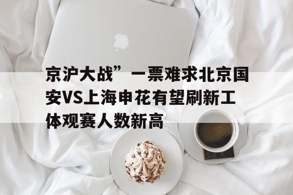 包含京沪大战”一票难求北京国安VS上海申花有望刷新工体观赛人数新高的词条