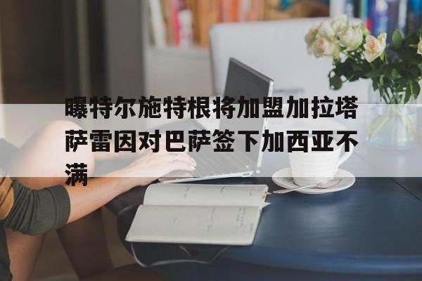 曝特尔施特根将加盟加拉塔萨雷因对巴萨签下加西亚不满的简单介绍