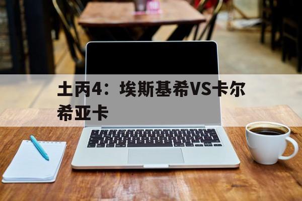 土丙4：埃斯基希VS卡尔希亚卡的简单介绍
