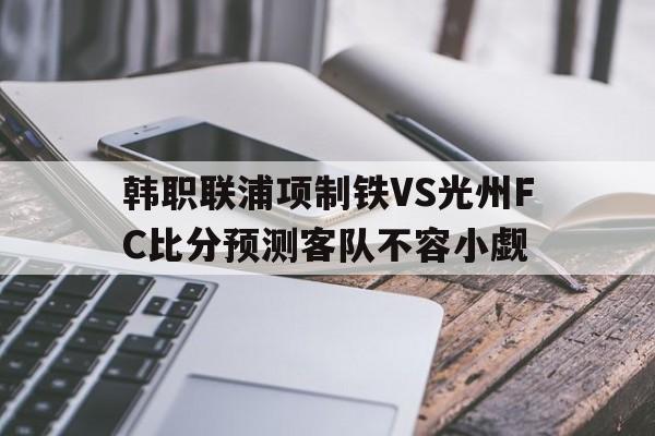 关于韩职联浦项制铁VS光州FC比分预测客队不容小觑的信息  第1张