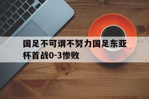 国足不可谓不努力国足东亚杯首战0-3惨败的简单介绍