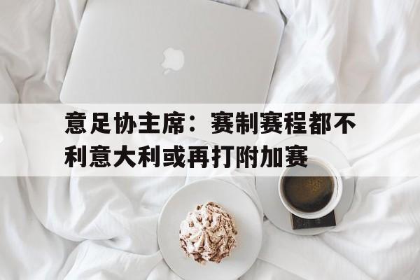 意足协主席：赛制赛程都不利意大利或再打附加赛的简单介绍