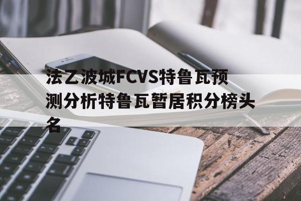 关于法乙波城FCVS特鲁瓦预测分析特鲁瓦暂居积分榜头名的信息  第1张