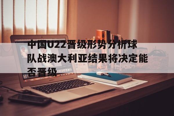 关于中国U22晋级形势分析球队战澳大利亚结果将决定能否晋级的信息 第1张 关于中国U22晋级形势分析球队战澳大利亚结果将决定能否晋级的信息 第1张