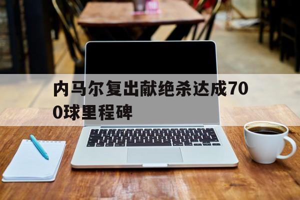 关于内马尔复出献绝杀达成700球里程碑的信息
