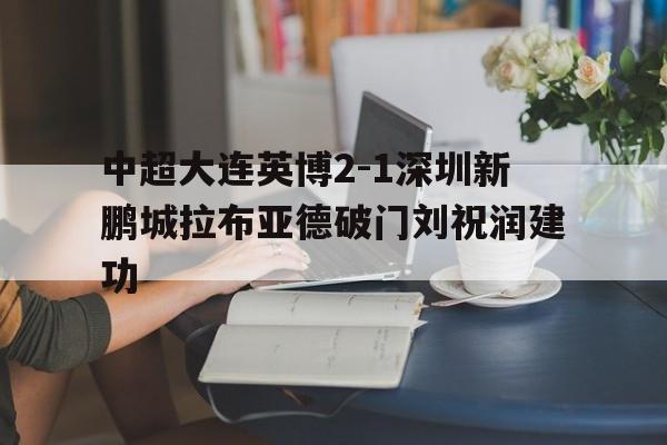 包含中超大连英博2-1深圳新鹏城拉布亚德破门刘祝润建功的词条 第1张 包含中超大连英博2-1深圳新鹏城拉布亚德破门刘祝润建功的词条 第1张