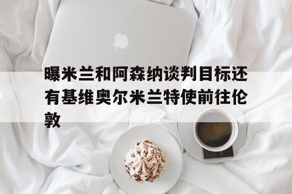 曝米兰和阿森纳谈判目标还有基维奥尔米兰特使前往伦敦的简单介绍  第1张