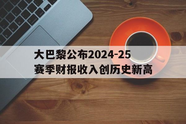 大巴黎公布2024-25赛季财报收入创历史新高的简单介绍  第1张