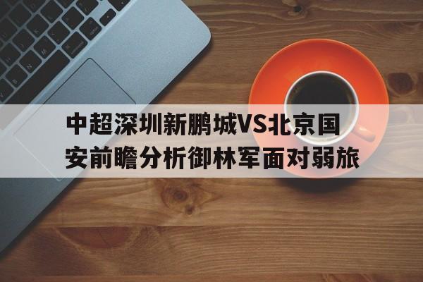 包含中超深圳新鹏城VS北京国安前瞻分析御林军面对弱旅的词条