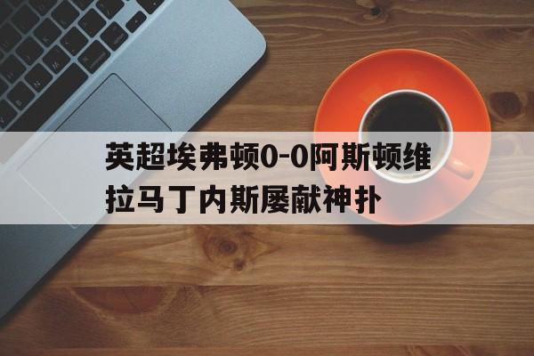 包含英超埃弗顿0-0阿斯顿维拉马丁内斯屡献神扑的词条