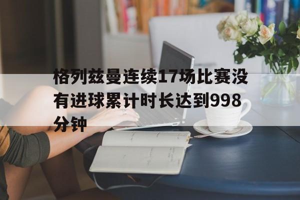 格列兹曼连续17场比赛没有进球累计时长达到998分钟的简单介绍 第1张 格列兹曼连续17场比赛没有进球累计时长达到998分钟的简单介绍 第1张